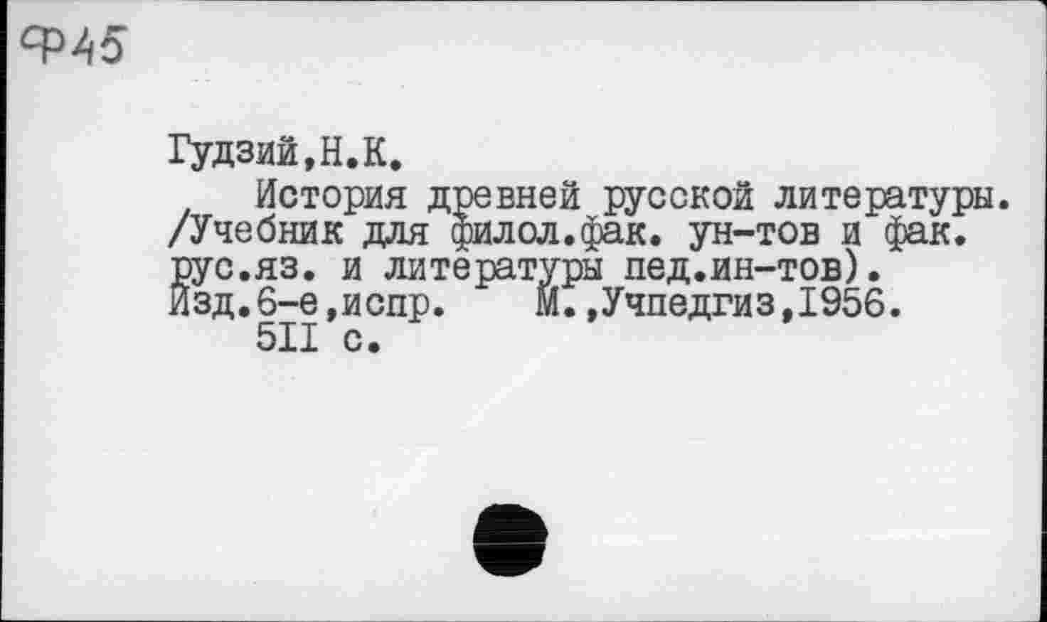 ﻿
Гудзий,H.К.
История древней русской литературы. /Учебник для филол.фак. ун-тов и фак. рус.яз. и литературы пед.ин-тов). Изд.6-е,испр. М.»Учпедгиз,1956.
5II с.